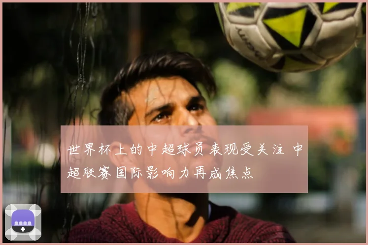 世界杯上的中超球员表现受关注 中超联赛国际影响力再成焦点