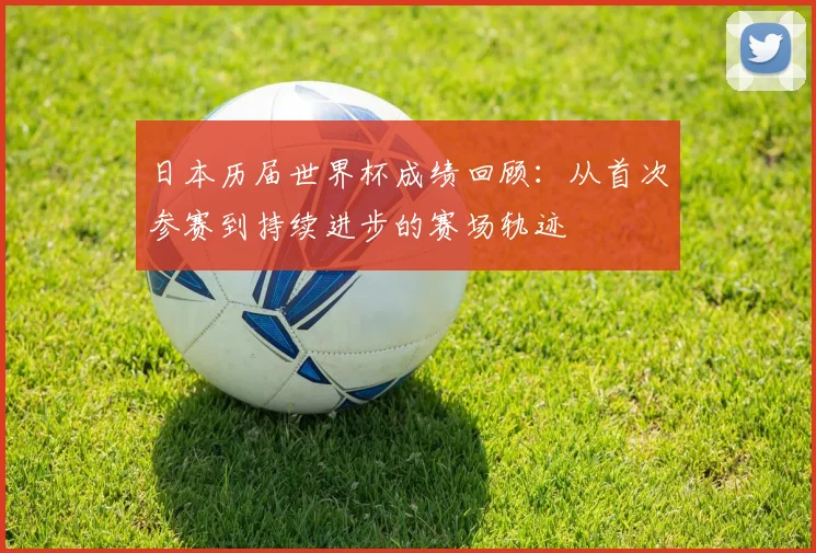 日本历届世界杯成绩回顾：从首次参赛到持续进步的赛场轨迹