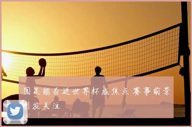 国足能否进世界杯成焦点 赛事前景引发关注